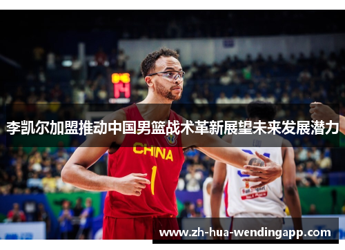 李凯尔加盟推动中国男篮战术革新展望未来发展潜力 李凯尔加盟推动中国男篮战术革新展望未来发展潜力