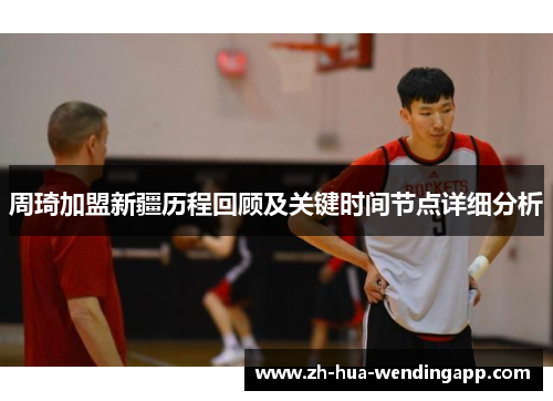 周琦加盟新疆历程回顾及关键时间节点详细分析 周琦加盟新疆历程回顾及关键时间节点详细分析