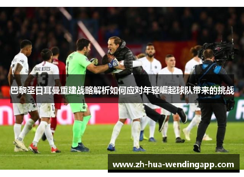 巴黎圣日耳曼重建战略解析如何应对年轻崛起球队带来的挑战