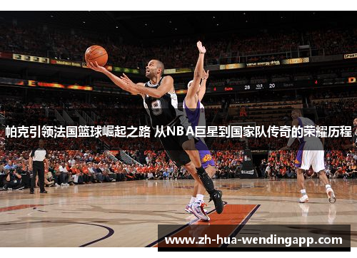 帕克引领法国篮球崛起之路 从NBA巨星到国家队传奇的荣耀历程