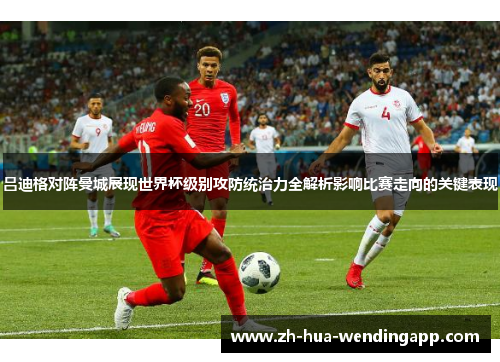 吕迪格对阵曼城展现世界杯级别攻防统治力全解析影响比赛走向的关键表现 吕迪格对阵曼城展现世界杯级别攻防统治力全解析影响比赛走向的关键表现