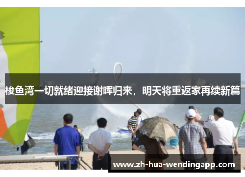 梭鱼湾一切就绪迎接谢晖归来,明天将重返家再续新篇 梭鱼湾一切就绪迎接谢晖归来,明天将重返家再续新篇