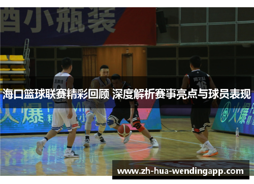 海口篮球联赛精彩回顾 深度解析赛事亮点与球员表现