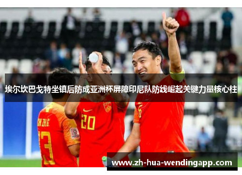 埃尔坎巴戈特坐镇后防成亚洲杯屏障印尼队防线崛起关键力量核心柱