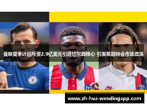 曼联夏季计划斥资2.9亿美元引进切尔西核心 引发英超转会市场震荡 曼联夏季计划斥资2.9亿美元引进切尔西核心 引发英超转会市场震荡