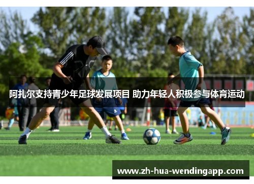 阿扎尔支持青少年足球发展项目 助力年轻人积极参与体育运动