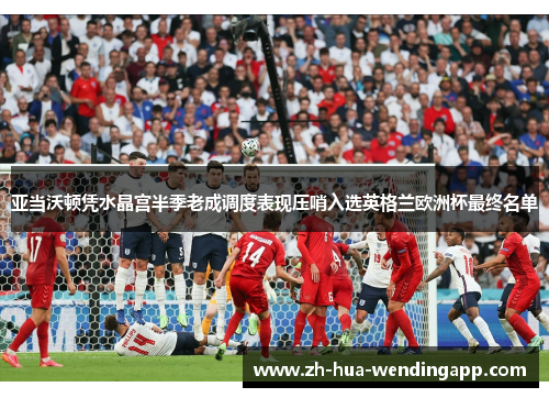 亚当沃顿凭水晶宫半季老成调度表现压哨入选英格兰欧洲杯最终名单