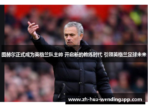 图赫尔正式成为英格兰队主帅 开启新的教练时代 引领英格兰足球未来